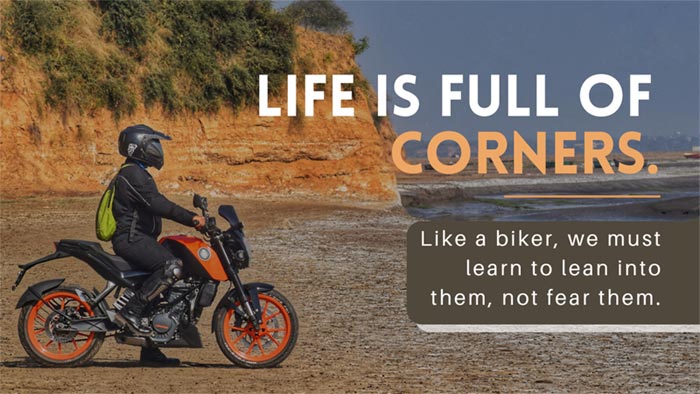 Life is full of corners. Like a biker, we must learn to lean into them, not fear them.