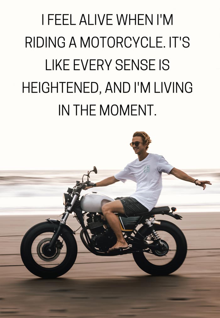 I feel alive when I'm riding a motorcycle. It's like every sense is heightened, and I'm living in the moment.