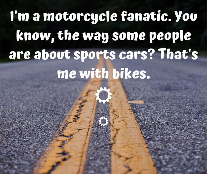 I'm a motorcycle fanatic. You know, the way some people are about sports cars? That's me with bikes.